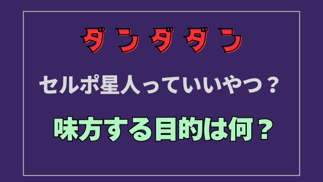 【ダンダダン】セルポ星人っていいやつ？味方する目的は何？
